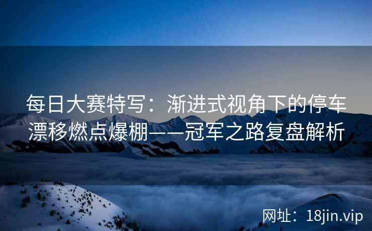每日大赛特写：渐进式视角下的停车漂移燃点爆棚——冠军之路复盘解析