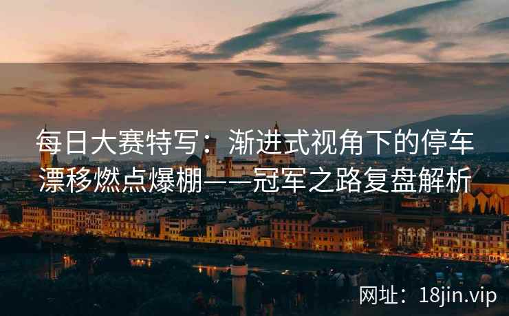 每日大赛特写：渐进式视角下的停车漂移燃点爆棚——冠军之路复盘解析
