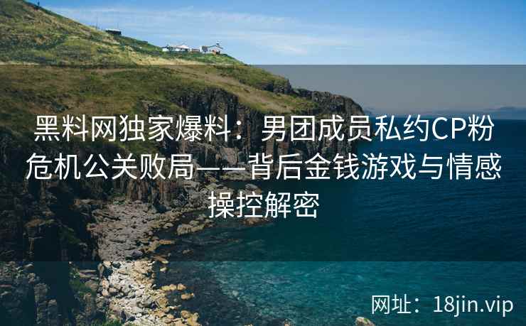 黑料网独家爆料：男团成员私约CP粉危机公关败局——背后金钱游戏与情感操控解密