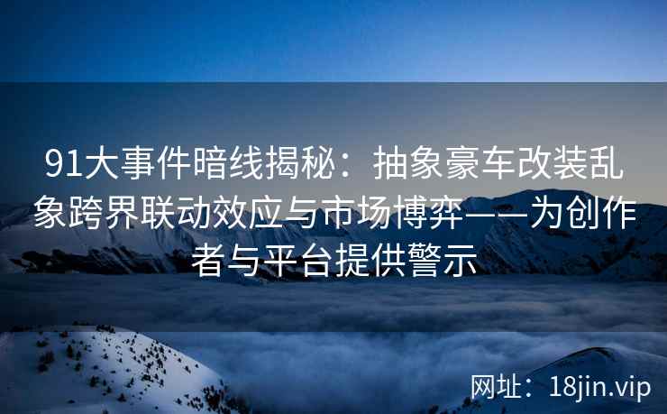 91大事件暗线揭秘：抽象豪车改装乱象跨界联动效应与市场博弈——为创作者与平台提供警示