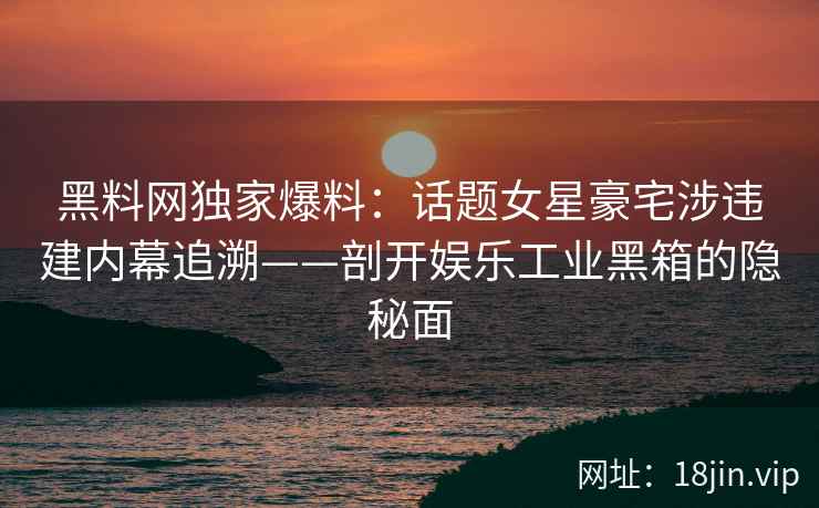 黑料网独家爆料：话题女星豪宅涉违建内幕追溯——剖开娱乐工业黑箱的隐秘面