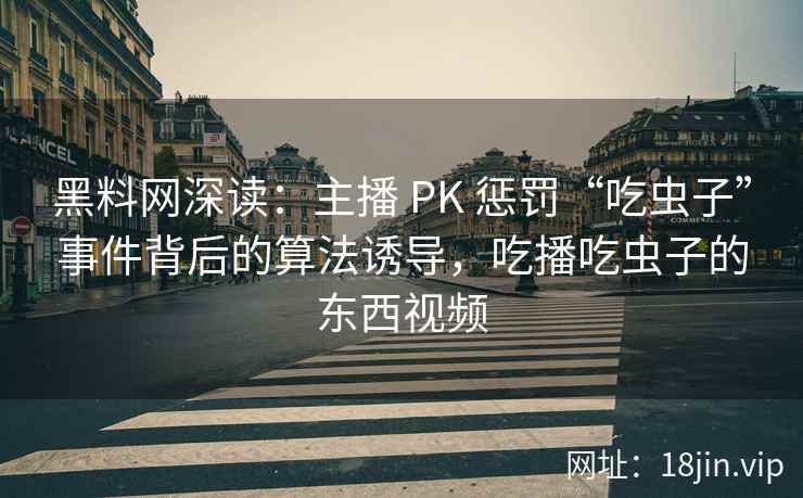 黑料网深读：主播 PK 惩罚“吃虫子”事件背后的算法诱导，吃播吃虫子的东西视频