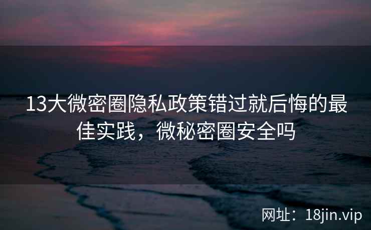 13大微密圈隐私政策错过就后悔的最佳实践，微秘密圈安全吗