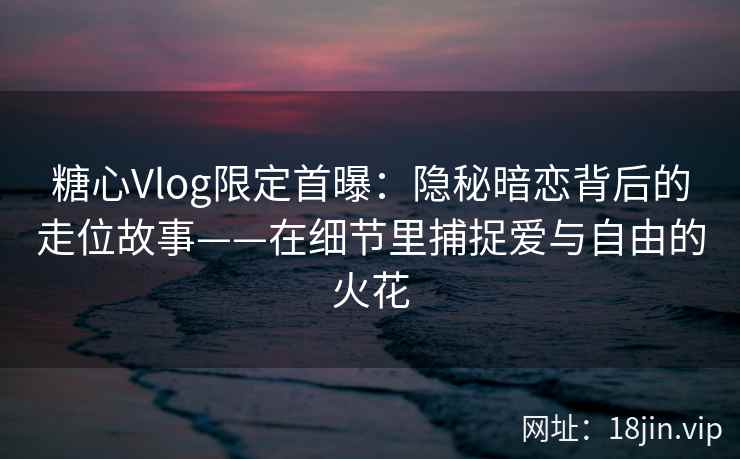 糖心Vlog限定首曝：隐秘暗恋背后的走位故事——在细节里捕捉爱与自由的火花