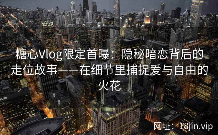 糖心Vlog限定首曝：隐秘暗恋背后的走位故事——在细节里捕捉爱与自由的火花