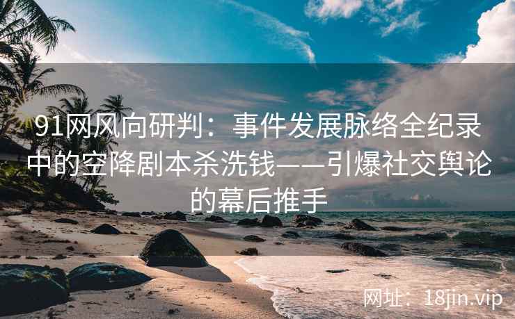 91网风向研判：事件发展脉络全纪录中的空降剧本杀洗钱——引爆社交舆论的幕后推手