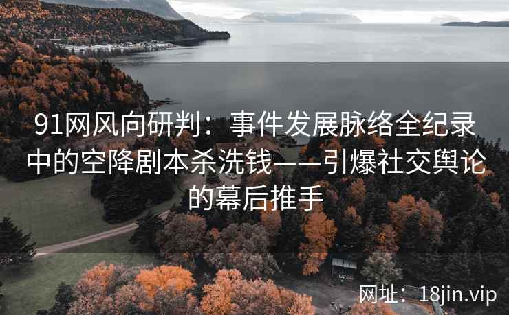 91网风向研判：事件发展脉络全纪录中的空降剧本杀洗钱——引爆社交舆论的幕后推手