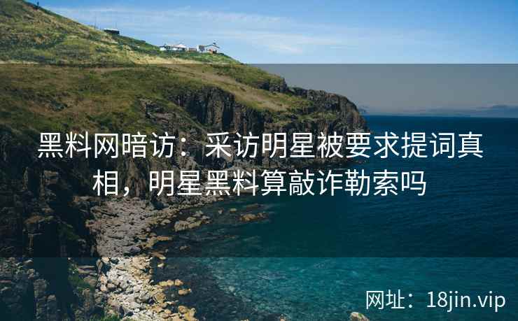 黑料网暗访：采访明星被要求提词真相，明星黑料算敲诈勒索吗