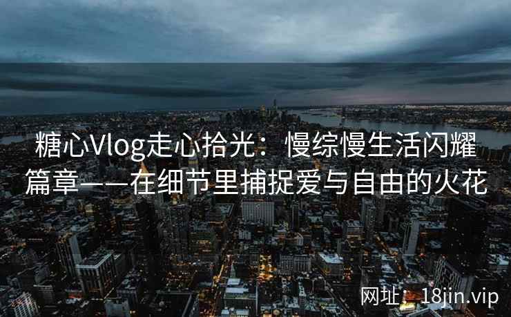 糖心Vlog走心拾光：慢综慢生活闪耀篇章——在细节里捕捉爱与自由的火花