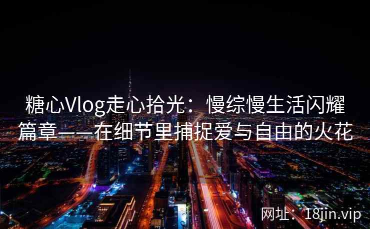 糖心Vlog走心拾光：慢综慢生活闪耀篇章——在细节里捕捉爱与自由的火花