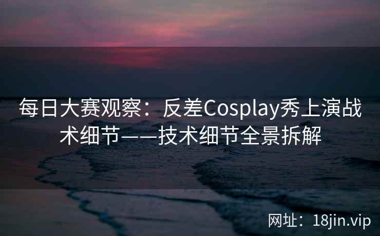 每日大赛观察：反差Cosplay秀上演战术细节——技术细节全景拆解