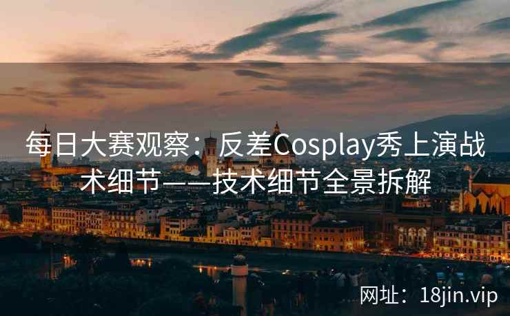 每日大赛观察：反差Cosplay秀上演战术细节——技术细节全景拆解