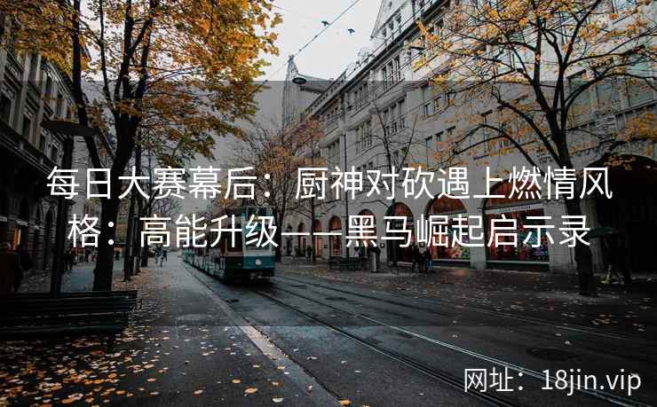 每日大赛幕后：厨神对砍遇上燃情风格：高能升级——黑马崛起启示录