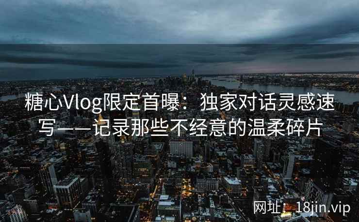 糖心Vlog限定首曝：独家对话灵感速写——记录那些不经意的温柔碎片