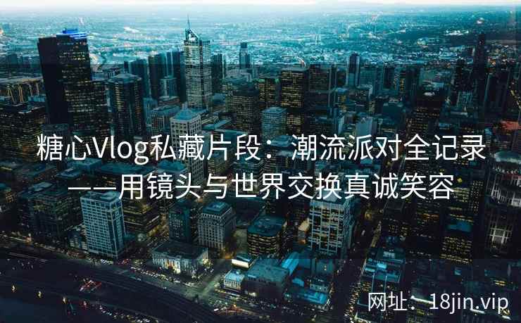 糖心Vlog私藏片段：潮流派对全记录——用镜头与世界交换真诚笑容