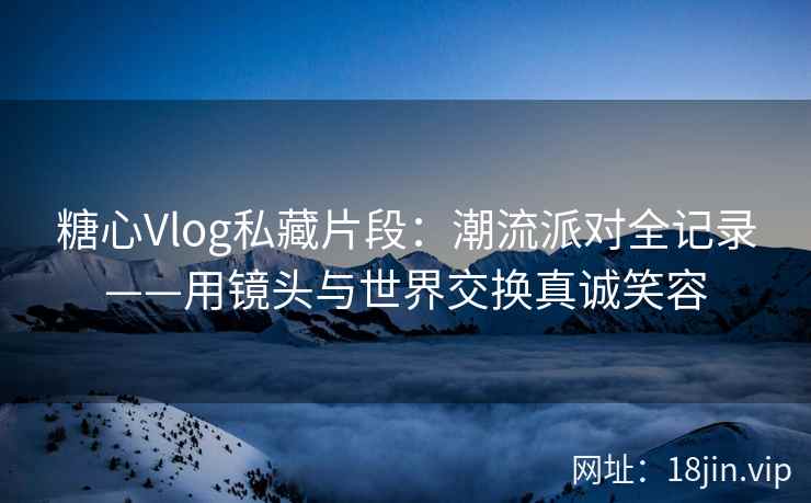 糖心Vlog私藏片段：潮流派对全记录——用镜头与世界交换真诚笑容