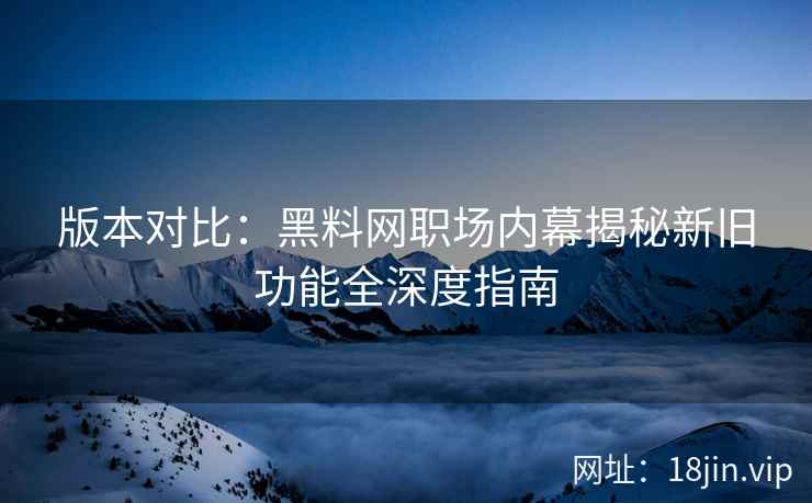 版本对比：黑料网职场内幕揭秘新旧功能全深度指南